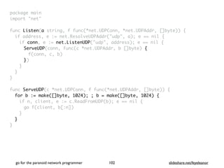 package mai
n

import "net
"

func Listen(a string, f func(*net.UDPConn, *net.UDPAddr, []byte))
{

if address, e := net.ResolveUDPAddr("udp", a); e == nil
{

if conn, e := net.ListenUDP("udp", address); e == nil
{

ServeUDP(conn, func(c *net.UDPAddr, b []byte)
{

f(conn, c, b
)

})
}
}
}

func ServeUDP(c *net.UDPConn, f func(*net.UDPAddr, []byte))
{

for b := make([]byte, 1024); ; b = make([]byte, 1024) {
if n, client, e := c.ReadFromUDP(b); e == nil
{

go f(client, b[:n]
)

}
}

}
go for the paranoid network programmer slideshare.net/feyeleanor
102
 