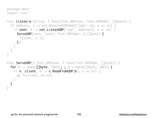package mai
n

import "net
"

func Listen(a string, f func(*net.UDPConn, *net.UDPAddr, []byte))
{

if address, e := net.ResolveUDPAddr("udp", a); e == nil
{

if conn, e := net.ListenUDP("udp", address); e == nil
{

ServeUDP(conn, func(c *net.UDPAddr, b []byte)
{

f(conn, c, b
)

})
}
}
}

func ServeUDP(c *net.UDPConn, f func(*net.UDPAddr, []byte))
{

for b := make([]byte, 1024); ; b = make([]byte, 1024) {
if n, client, e := c.ReadFromUDP(b); e == nil
{

go f(client, b[:n]
)

}
}

}
go for the paranoid network programmer slideshare.net/feyeleanor
103
 