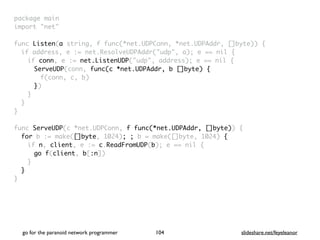 package mai
n

import "net
"

func Listen(a string, f func(*net.UDPConn, *net.UDPAddr, []byte))
{

if address, e := net.ResolveUDPAddr("udp", a); e == nil
{

if conn, e := net.ListenUDP("udp", address); e == nil
{

ServeUDP(conn, func(c *net.UDPAddr, b []byte)
{

f(conn, c, b
)

})
}
}
}

func ServeUDP(c *net.UDPConn, f func(*net.UDPAddr, []byte))
{

for b := make([]byte, 1024); ; b = make([]byte, 1024) {
if n, client, e := c.ReadFromUDP(b); e == nil
{

go f(client, b[:n]
)

}
}

}
go for the paranoid network programmer slideshare.net/feyeleanor
104
 