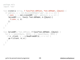 package mai
n

import "net
"

func Listen(a string, f func(*net.UDPConn, *net.UDPAddr, []byte))
{

if address, e := net.ResolveUDPAddr("udp", a); e == nil
{

if conn, e := net.ListenUDP("udp", address); e == nil
{

ServeUDP(conn, func(c *net.UDPAddr, b []byte)
{

f(conn, c, b
)

})
}
}
}

func ServeUDP(c *net.UDPConn, f func(*net.UDPAddr, []byte))
{

for b := make([]byte, 1024); ; b = make([]byte, 1024)
{

if n, client, e := c.ReadFromUDP(b); e == nil
{

go f(client, b[:n]
)

}
}

}
go for the paranoid network programmer slideshare.net/feyeleanor
105
 