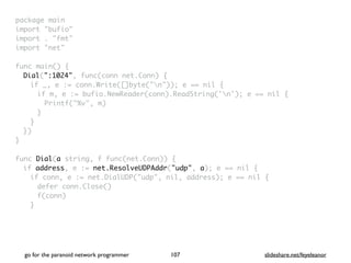 package mai
n

import "bufio
"

import . "fmt
"

import "net
"

func main()
{

Dial(":1024", func(conn net.Conn)
{

if _, e := conn.Write([]byte("n")); e == nil
{

if m, e := bufio.NewReader(conn).ReadString('n'); e == nil
{

Printf("%v", m
)

}
}

}
)

}

func Dial(a string, f func(net.Conn))
{

if address, e := net.ResolveUDPAddr("udp", a); e == nil
{

if conn, e := net.DialUDP("udp", nil, address); e == nil
{

defer conn.Close(
)

f(conn
)

}

go for the paranoid network programmer slideshare.net/feyeleanor
107
 