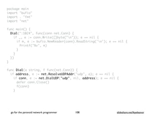 package mai
n

import "bufio
"

import . "fmt
"

import "net
"

func main()
{

Dial(":1024", func(conn net.Conn)
{

if _, e := conn.Write([]byte("n")); e == nil
{

if m, e := bufio.NewReader(conn).ReadString('n'); e == nil
{

Printf("%v", m
)

}
}

}
)

}

func Dial(a string, f func(net.Conn))
{

if address, e := net.ResolveUDPAddr("udp", a); e == nil
{

if conn, e := net.DialUDP("udp", nil, address); e == nil
{

defer conn.Close(
)

f(conn
)

}

go for the paranoid network programmer slideshare.net/feyeleanor
108
 
