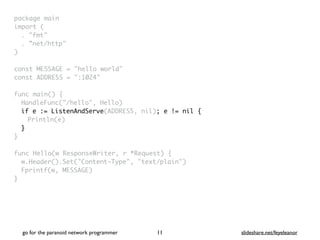 package mai
n

import
(

. "fmt
"

. ”net/http
"

)

const MESSAGE = "hello world
"

const ADDRESS = ":1024
"

func main()
{

HandleFunc("/hello", Hello
)

if e := ListenAndServe(ADDRESS, nil); e != nil {
Println(e)
}
}

func Hello(w ResponseWriter, r *Request)
{

w.Header().Set("Content-Type", "text/plain"
)

Fprintf(w, MESSAGE
)

}
go for the paranoid network programmer slideshare.net/feyeleanor
11
 
