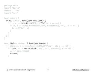 package mai
n

import "bufio
"

import . "fmt
"

import "net
"

func main()
{

Dial(":1024", func(conn net.Conn) {
if _, e := conn.Write([]byte("n")); e == nil
{

if m, e := bufio.NewReader(conn).ReadString('n'); e == nil
{

Printf("%v", m
)

}
}

}
)

}

func Dial(a string, f func(net.Conn))
{

if address, e := net.ResolveUDPAddr("udp", a); e == nil
{

if conn, e := net.DialUDP("udp", nil, address); e == nil
{

defer conn.Close(
)

f(conn
)

}

go for the paranoid network programmer slideshare.net/feyeleanor
111
 