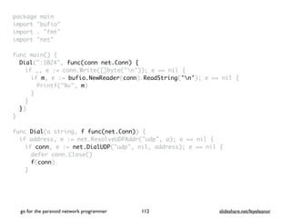 package mai
n

import "bufio
"

import . "fmt
"

import "net
"

func main()
{

Dial(":1024", func(conn net.Conn) {
if _, e := conn.Write([]byte("n")); e == nil
{

if m, e := bufio.NewReader(conn).ReadString('n'); e == nil
{

Printf("%v", m
)

}
}

}
)

}

func Dial(a string, f func(net.Conn))
{

if address, e := net.ResolveUDPAddr("udp", a); e == nil
{

if conn, e := net.DialUDP("udp", nil, address); e == nil
{

defer conn.Close(
)

f(conn
)

}

go for the paranoid network programmer slideshare.net/feyeleanor
112
 