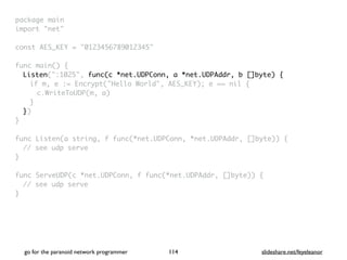 go for the paranoid network programmer slideshare.net/feyeleanor
114
package mai
n

import "net
"

const AES_KEY = "0123456789012345
"

func main()
{

Listen(":1025", func(c *net.UDPConn, a *net.UDPAddr, b []byte) {
if m, e := Encrypt("Hello World", AES_KEY); e == nil
{

c.WriteToUDP(m, a
)

}

}
)

}

func Listen(a string, f func(*net.UDPConn, *net.UDPAddr, []byte))
{

// see udp serv
e

}

func ServeUDP(c *net.UDPConn, f func(*net.UDPAddr, []byte))
{

// see udp serv
e

}
 