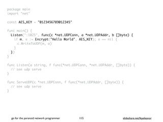 go for the paranoid network programmer slideshare.net/feyeleanor
115
package mai
n

import "net
"

const AES_KEY = "0123456789012345"
func main()
{

Listen(":1025", func(c *net.UDPConn, a *net.UDPAddr, b []byte) {
if m, e := Encrypt("Hello World", AES_KEY); e == nil
{

c.WriteToUDP(m, a
)

}

}
)

}

func Listen(a string, f func(*net.UDPConn, *net.UDPAddr, []byte))
{

// see udp serv
e

}

func ServeUDP(c *net.UDPConn, f func(*net.UDPAddr, []byte))
{

// see udp serv
e

}

 