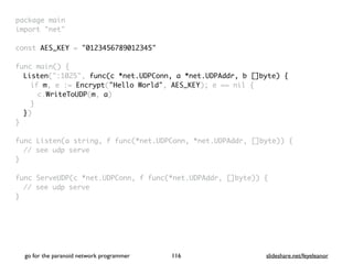 go for the paranoid network programmer slideshare.net/feyeleanor
116
package mai
n

import "net
"

const AES_KEY = "0123456789012345"
func main()
{

Listen(":1025", func(c *net.UDPConn, a *net.UDPAddr, b []byte) {
if m, e := Encrypt("Hello World", AES_KEY); e == nil
{

c.WriteToUDP(m, a
)

}

}
)

}

func Listen(a string, f func(*net.UDPConn, *net.UDPAddr, []byte))
{

// see udp serv
e

}

func ServeUDP(c *net.UDPConn, f func(*net.UDPAddr, []byte))
{

// see udp serv
e

}

 