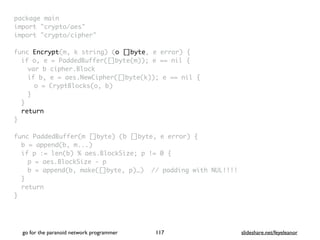 package mai
n

import "crypto/aes
"

import "crypto/cipher
"

func Encrypt(m, k string) (o []byte, e error)
{

if o, e = PaddedBuffer([]byte(m)); e == nil
{

var b cipher.Bloc
k

if b, e = aes.NewCipher([]byte(k)); e == nil
{

o = CryptBlocks(o, b
)

}
}

retur
n

}

func PaddedBuffer(m []byte) (b []byte, e error)
{

b = append(b, m...
)

if p := len(b) % aes.BlockSize; p != 0
{

p = aes.BlockSize -
p

b = append(b, make([]byte, p)…) // padding with NUL!!!
!

}

retur
n

}
go for the paranoid network programmer slideshare.net/feyeleanor
117
 