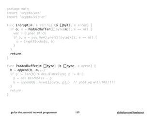 package mai
n

import "crypto/aes
"

import "crypto/cipher
"

func Encrypt(m, k string) (o []byte, e error)
{

if o, e = PaddedBuffer([]byte(m)); e == nil
{

var b cipher.Bloc
k

if b, e = aes.NewCipher([]byte(k)); e == nil
{

o = CryptBlocks(o, b
)

}
}

retur
n

}

func PaddedBuffer(m []byte) (b []byte, e error)
{

b = append(b, m...
)

if p := len(b) % aes.BlockSize; p != 0
{

p = aes.BlockSize -
p

b = append(b, make([]byte, p)…) // padding with NUL!!!
!

}

retur
n

}
go for the paranoid network programmer slideshare.net/feyeleanor
119
 