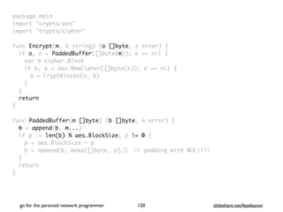 package mai
n

import "crypto/aes
"

import "crypto/cipher
"

func Encrypt(m, k string) (o []byte, e error)
{

if o, e = PaddedBuffer([]byte(m)); e == nil
{

var b cipher.Bloc
k

if b, e = aes.NewCipher([]byte(k)); e == nil
{

o = CryptBlocks(o, b
)

}
}

retur
n

}

func PaddedBuffer(m []byte) (b []byte, e error)
{

b = append(b, m...
)

if p := len(b) % aes.BlockSize; p != 0
{

p = aes.BlockSize -
p

b = append(b, make([]byte, p)…) // padding with NUL!!!
!

}

retur
n

}
go for the paranoid network programmer slideshare.net/feyeleanor
120
 