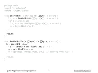 package mai
n

import "crypto/aes
"

import "crypto/cipher
"

func Encrypt(m, k string) (o []byte, e error)
{

if o, e = PaddedBuffer([]byte(m)); e == nil
{

var b cipher.Bloc
k

if b, e = aes.NewCipher([]byte(k)); e == nil
{

o = CryptBlocks(o, b
)

}
}

retur
n

}

func PaddedBuffer(m []byte) (b []byte, e error)
{

b = append(b, m...
)

if p := len(b) % aes.BlockSize; p != 0
{

p = aes.BlockSize - p
b = append(b, make([]byte, p)…) // padding with NUL!!!
!

}

retur
n

}
go for the paranoid network programmer slideshare.net/feyeleanor
121
 