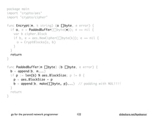 package mai
n

import "crypto/aes
"

import "crypto/cipher
"

func Encrypt(m, k string) (o []byte, e error)
{

if o, e = PaddedBuffer([]byte(m)); e == nil
{

var b cipher.Bloc
k

if b, e = aes.NewCipher([]byte(k)); e == nil
{

o = CryptBlocks(o, b
)

}
}

retur
n

}

func PaddedBuffer(m []byte) (b []byte, e error)
{

b = append(b, m...
)

if p := len(b) % aes.BlockSize; p != 0
{

p = aes.BlockSize - p
b = append(b, make([]byte, p)...) // padding with NUL!!!
!

}

retur
n

}
go for the paranoid network programmer slideshare.net/feyeleanor
122
 