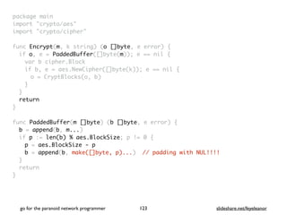 package mai
n

import "crypto/aes
"

import "crypto/cipher
"

func Encrypt(m, k string) (o []byte, e error)
{

if o, e = PaddedBuffer([]byte(m)); e == nil
{

var b cipher.Bloc
k

if b, e = aes.NewCipher([]byte(k)); e == nil
{

o = CryptBlocks(o, b
)

}
}

retur
n

}

func PaddedBuffer(m []byte) (b []byte, e error)
{

b = append(b, m...
)

if p := len(b) % aes.BlockSize; p != 0
{

p = aes.BlockSize - p
b = append(b, make([]byte, p)...) // padding with NUL!!!!
}

retur
n

}
go for the paranoid network programmer slideshare.net/feyeleanor
123
 