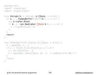 package mai
n

import "crypto/aes
"

import "crypto/cipher
"

func Encrypt(m, k string) (o []byte, e error)
{

if o, e = PaddedBuffer([]byte(m)); e == nil
{

var b cipher.Block
if b, e = aes.NewCipher([]byte(k)); e == nil
{

o = CryptBlocks(o, b
)

}
}

retur
n

}

func PaddedBuffer(m []byte) (b []byte, e error)
{

b = append(b, m...
)

if p := len(b) % aes.BlockSize; p != 0
{

p = aes.BlockSize -
p

b = append(b, make([]byte, p)...) // padding with NUL!!!
!

}

retur
n

}
go for the paranoid network programmer slideshare.net/feyeleanor
124
 