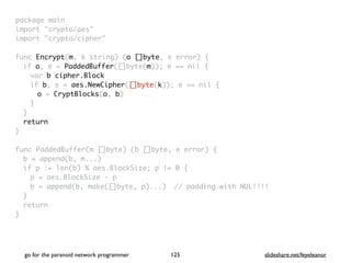 package mai
n

import "crypto/aes
"

import "crypto/cipher
"

func Encrypt(m, k string) (o []byte, e error)
{

if o, e = PaddedBuffer([]byte(m)); e == nil
{

var b cipher.Block
if b, e = aes.NewCipher([]byte(k)); e == nil
{

o = CryptBlocks(o, b
)

}
}

retur
n

}

func PaddedBuffer(m []byte) (b []byte, e error)
{

b = append(b, m...
)

if p := len(b) % aes.BlockSize; p != 0
{

p = aes.BlockSize -
p

b = append(b, make([]byte, p)...) // padding with NUL!!!
!

}

retur
n

}
go for the paranoid network programmer slideshare.net/feyeleanor
125
 