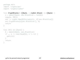 package mai
n

import "crypto/aes
"

import "crypto/cipher
"

func CryptBlocks(b []byte, c cipher.Block) (o []byte)
{

o = make([]byte, aes.BlockSize + len(b)
)

copy(o, IV()
)

enc := cipher.NewCBCEncrypter(c, o[:aes.BlockSize]
)

enc.CryptBlocks(o[aes.BlockSize:], b
)

retur
n

}

func IV() (b []byte)
{

b = make([]byte, aes.BlockSize
)

if _, e := rand.Read(b); e != nil
{

panic(e
)

}

retur
n

}
go for the paranoid network programmer slideshare.net/feyeleanor
127
 