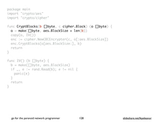 package mai
n

import "crypto/aes
"

import "crypto/cipher
"

func CryptBlocks(b []byte, c cipher.Block) (o []byte)
{

o = make([]byte, aes.BlockSize + len(b)
)

copy(o, IV()
)

enc := cipher.NewCBCEncrypter(c, o[:aes.BlockSize]
)

enc.CryptBlocks(o[aes.BlockSize:], b
)

retur
n

}

func IV() (b []byte)
{

b = make([]byte, aes.BlockSize
)

if _, e := rand.Read(b); e != nil
{

panic(e
)

}

retur
n

}
go for the paranoid network programmer slideshare.net/feyeleanor
128
 