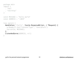 package mai
n

import
(

. "fmt
"

. "net/http
"

)

const MESSAGE = "hello world
"

const ADDRESS = ":1024
"

func main()
{

HandleFunc("/hello", func(w ResponseWriter, r *Request) {
w.Header().Set("Content-Type", "text/plain"
)

Fprintf(w, MESSAGE
)

}
)

ListenAndServe(ADDRESS, nil
)

}
go for the paranoid network programmer slideshare.net/feyeleanor
13
 