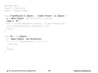 package mai
n

import "crypto/aes
"

import "crypto/cipher
"

func CryptBlocks(b []byte, c cipher.Block) (o []byte)
{

o = make([]byte, aes.BlockSize + len(b)
)

copy(o, IV()
)

enc := cipher.NewCBCEncrypter(c, o[:aes.BlockSize]
)

enc.CryptBlocks(o[aes.BlockSize:], b
)

retur
n

}

func IV() (b []byte)
{

b = make([]byte, aes.BlockSize
)

if _, e := rand.Read(b); e != nil
{

panic(e
)

}

retur
n

}
go for the paranoid network programmer slideshare.net/feyeleanor
130
 