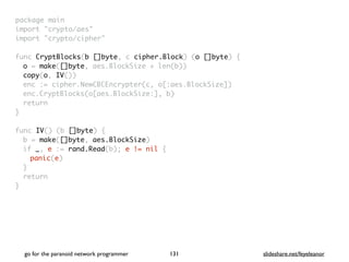 package mai
n

import "crypto/aes
"

import "crypto/cipher
"

func CryptBlocks(b []byte, c cipher.Block) (o []byte)
{

o = make([]byte, aes.BlockSize + len(b)
)

copy(o, IV()
)

enc := cipher.NewCBCEncrypter(c, o[:aes.BlockSize]
)

enc.CryptBlocks(o[aes.BlockSize:], b
)

retur
n

}

func IV() (b []byte)
{

b = make([]byte, aes.BlockSize
)

if _, e := rand.Read(b); e != nil
{

panic(e
)

}

retur
n

}
go for the paranoid network programmer slideshare.net/feyeleanor
131
 