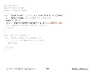 package mai
n

import "crypto/aes
"

import "crypto/cipher
"

func CryptBlocks(b []byte, c cipher.Block) (o []byte)
{

o = make([]byte, aes.BlockSize + len(b)
)

copy(o, IV()
)

enc := cipher.NewCBCEncrypter(c, o[:aes.BlockSize]
)

enc.CryptBlocks(o[aes.BlockSize:], b
)

retur
n

}

func IV() (b []byte)
{

b = make([]byte, aes.BlockSize
)

if _, e := rand.Read(b); e != nil
{

panic(e
)

}

retur
n

}
go for the paranoid network programmer slideshare.net/feyeleanor
132
 