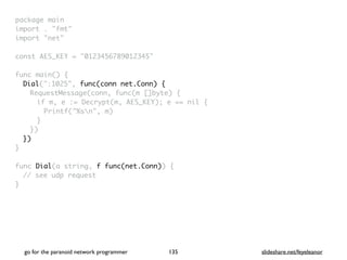 package mai
n

import . "fmt
"

import "net
"

const AES_KEY = "0123456789012345
"

func main()
{

Dial(":1025", func(conn net.Conn) {
RequestMessage(conn, func(m []byte)
{

if m, e := Decrypt(m, AES_KEY); e == nil
{

Printf("%sn", m
)

}

}
)

}
)

}

func Dial(a string, f func(net.Conn))
{

// see udp reques
t

}

go for the paranoid network programmer slideshare.net/feyeleanor
135
 