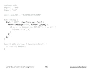 package mai
n

import . "fmt
"

import "net
"

const AES_KEY = "0123456789012345
"

func main()
{

Dial(":1025", func(conn net.Conn) {
RequestMessage(conn, func(m []byte) {
if m, e := Decrypt(m, AES_KEY); e == nil
{

Printf("%sn", m
)

}

}
)

}
)

}

func Dial(a string, f func(net.Conn))
{

// see udp reques
t

}

go for the paranoid network programmer slideshare.net/feyeleanor
136
 