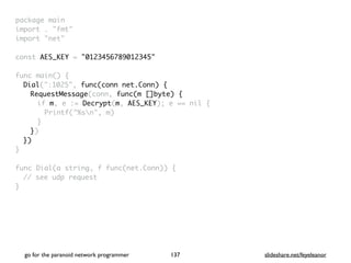 package mai
n

import . "fmt
"

import "net
"

const AES_KEY = "0123456789012345"
func main()
{

Dial(":1025", func(conn net.Conn) {
RequestMessage(conn, func(m []byte) {
if m, e := Decrypt(m, AES_KEY); e == nil
{

Printf("%sn", m
)

}

}
)

}
)

}

func Dial(a string, f func(net.Conn))
{

// see udp reques
t

}

go for the paranoid network programmer slideshare.net/feyeleanor
137
 