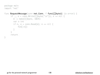 package mai
n

import "net
"

func RequestMessage(conn net.Conn, f func([]byte)) (e error)
{

if _, e = conn.Write([]byte("n")); e == nil
{

m := make([]byte, 1024
)

var n in
t

if n, e = conn.Read(m); e == nil
{

f(m[:n]
)

}

}

retur
n

}

go for the paranoid network programmer slideshare.net/feyeleanor
138
 