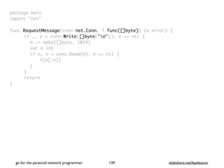 package mai
n

import "net
"

func RequestMessage(conn net.Conn, f func([]byte)) (e error)
{

if _, e = conn.Write([]byte("n")); e == nil
{

m := make([]byte, 1024
)

var n in
t

if n, e = conn.Read(m); e == nil
{

f(m[:n]
)

}

}

retur
n

}

go for the paranoid network programmer slideshare.net/feyeleanor
139
 