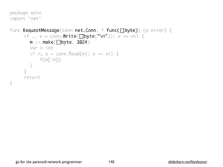 package mai
n

import "net
"

func RequestMessage(conn net.Conn, f func([]byte)) (e error)
{

if _, e = conn.Write([]byte("n")); e == nil
{

m := make([]byte, 1024
)

var n in
t

if n, e = conn.Read(m); e == nil
{

f(m[:n]
)

}

}

retur
n

}

go for the paranoid network programmer slideshare.net/feyeleanor
140
 