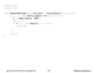 package mai
n

import "net
"

func RequestMessage(conn net.Conn, f func([]byte)) (e error)
{

if _, e = conn.Write([]byte("n")); e == nil
{

m := make([]byte, 1024
)

var n in
t

if n, e = conn.Read(m); e == nil
{

f(m[:n]
)

}

}

retur
n

}

go for the paranoid network programmer slideshare.net/feyeleanor
141
 