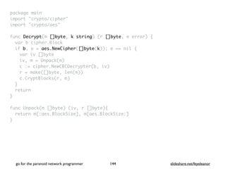 package mai
n

import "crypto/cipher
"

import "crypto/aes
"

func Decrypt(m []byte, k string) (r []byte, e error)
{

var b cipher.Bloc
k

if b, e = aes.NewCipher([]byte(k)); e == nil
{

var iv []byt
e

iv, m = Unpack(m
)

c := cipher.NewCBCDecrypter(b, iv
)

r = make([]byte, len(m)
)

c.CryptBlocks(r, m
)

}

retur
n

}

func Unpack(m []byte) (iv, r []byte)
{

return m[:aes.BlockSize], m[aes.BlockSize:
]

}
go for the paranoid network programmer slideshare.net/feyeleanor
144
 