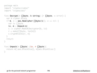 package mai
n

import "crypto/cipher
"

import "crypto/aes
"

func Decrypt(m []byte, k string) (r []byte, e error)
{

var b cipher.Bloc
k

if b, e = aes.NewCipher([]byte(k)); e == nil
{

var iv []byt
e

iv, m = Unpack(m
)

c := cipher.NewCBCDecrypter(b, iv
)

r = make([]byte, len(m)
)

c.CryptBlocks(r, m
)

}

retur
n

}

func Unpack(m []byte) (iv, r []byte)
{

return m[:aes.BlockSize], m[aes.BlockSize:
]

}
go for the paranoid network programmer slideshare.net/feyeleanor
146
 
