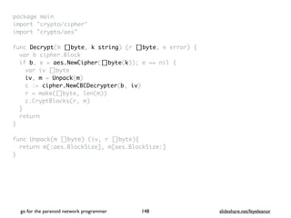 package mai
n

import "crypto/cipher
"

import "crypto/aes
"

func Decrypt(m []byte, k string) (r []byte, e error)
{

var b cipher.Bloc
k

if b, e = aes.NewCipher([]byte(k)); e == nil
{

var iv []byt
e

iv, m = Unpack(m
)

c := cipher.NewCBCDecrypter(b, iv
)

r = make([]byte, len(m)
)

c.CryptBlocks(r, m
)

}

retur
n

}

func Unpack(m []byte) (iv, r []byte)
{

return m[:aes.BlockSize], m[aes.BlockSize:
]

}
go for the paranoid network programmer slideshare.net/feyeleanor
148
 