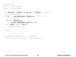 package mai
n

import "crypto/cipher
"

import "crypto/aes
"

func Decrypt(m []byte, k string) (r []byte, e error)
{

var b cipher.Bloc
k

if b, e = aes.NewCipher([]byte(k)); e == nil
{

var iv []byt
e

iv, m = Unpack(m
)

c := cipher.NewCBCDecrypter(b, iv
)

r = make([]byte, len(m)
)

c.CryptBlocks(r, m
)

}

retur
n

}

func Unpack(m []byte) (iv, r []byte)
{

return m[:aes.BlockSize], m[aes.BlockSize:
]

}
go for the paranoid network programmer slideshare.net/feyeleanor
149
 