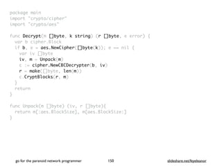 package mai
n

import "crypto/cipher
"

import "crypto/aes
"

func Decrypt(m []byte, k string) (r []byte, e error)
{

var b cipher.Bloc
k

if b, e = aes.NewCipher([]byte(k)); e == nil
{

var iv []byt
e

iv, m = Unpack(m
)

c := cipher.NewCBCDecrypter(b, iv
)

r = make([]byte, len(m)
)

c.CryptBlocks(r, m
)

}

retur
n

}

func Unpack(m []byte) (iv, r []byte)
{

return m[:aes.BlockSize], m[aes.BlockSize:
]

}
go for the paranoid network programmer slideshare.net/feyeleanor
150
 