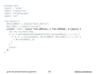 package mai
n

import . "bytes
"

import "crypto/rsa
"

import "encoding/gob
"

import "net
"

func main()
{

HELLO_WORLD := []byte("Hello World"
)

RSA_LABEL := []byte("served"
)

Listen(":1025", func(c *net.UDPConn, a *net.UDPAddr, b []byte) {
var key rsa.PublicKe
y

if e := gob.NewDecoder(NewBuffer(b)).Decode(&key); e == nil
{

if m, e := Encrypt(&key, HELLO_WORLD, RSA_LABEL); e == nil
{

c.WriteToUDP(m, a
)

}

}

retur
n

}
)

}
go for the paranoid network programmer slideshare.net/feyeleanor
152
 