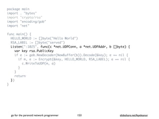 package mai
n

import . "bytes
"

import "crypto/rsa
"

import "encoding/gob
"

import "net
"

func main()
{

HELLO_WORLD := []byte("Hello World"
)

RSA_LABEL := []byte("served"
)

Listen(":1025", func(c *net.UDPConn, a *net.UDPAddr, b []byte) {
var key rsa.PublicKey
if e := gob.NewDecoder(NewBuffer(b)).Decode(&key); e == nil
{

if m, e := Encrypt(&key, HELLO_WORLD, RSA_LABEL); e == nil
{

c.WriteToUDP(m, a
)

}

}

retur
n

}
)

}
go for the paranoid network programmer slideshare.net/feyeleanor
153
 