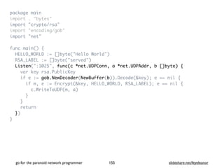 package mai
n

import . "bytes
"

import "crypto/rsa
"

import "encoding/gob
"

import "net
"

func main()
{

HELLO_WORLD := []byte("Hello World"
)

RSA_LABEL := []byte("served"
)

Listen(":1025", func(c *net.UDPConn, a *net.UDPAddr, b []byte) {
var key rsa.PublicKe
y

if e := gob.NewDecoder(NewBuffer(b)).Decode(&key); e == nil
{

if m, e := Encrypt(&key, HELLO_WORLD, RSA_LABEL); e == nil
{

c.WriteToUDP(m, a
)

}

}

retur
n

}
)

}
go for the paranoid network programmer slideshare.net/feyeleanor
155
 