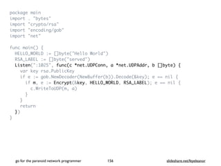 package mai
n

import . "bytes
"

import "crypto/rsa
"

import "encoding/gob
"

import "net
"

func main()
{

HELLO_WORLD := []byte("Hello World"
)

RSA_LABEL := []byte("served"
)

Listen(":1025", func(c *net.UDPConn, a *net.UDPAddr, b []byte) {
var key rsa.PublicKe
y

if e := gob.NewDecoder(NewBuffer(b)).Decode(&key); e == nil
{

if m, e := Encrypt(&key, HELLO_WORLD, RSA_LABEL); e == nil
{

c.WriteToUDP(m, a
)

}

}

retur
n

}
)

}
go for the paranoid network programmer slideshare.net/feyeleanor
156
 