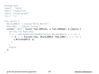 package mai
n

import . "bytes
"

import "crypto/rsa
"

import "encoding/gob
"

import "net
"

func main()
{

HELLO_WORLD := []byte("Hello World"
)

RSA_LABEL := []byte("served"
)

Listen(":1025", func(c *net.UDPConn, a *net.UDPAddr, b []byte) {
var key rsa.PublicKe
y

if e := gob.NewDecoder(NewBuffer(b)).Decode(&key); e == nil
{

if m, e := Encrypt(&key, HELLO_WORLD, RSA_LABEL); e == nil
{

c.WriteToUDP(m, a
)

}

}

retur
n

}
)

}
go for the paranoid network programmer slideshare.net/feyeleanor
157
 