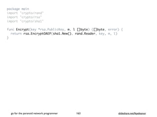package mai
n

import "crypto/rand
"

import "crypto/rsa
"

import "crypto/sha1
"

func Encrypt(key *rsa.PublicKey, m, l []byte) ([]byte, error)
{

return rsa.EncryptOAEP(sha1.New(), rand.Reader, key, m, l
)

}
go for the paranoid network programmer slideshare.net/feyeleanor
163
 