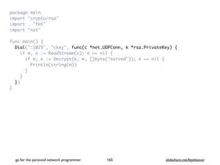 package mai
n

import "crypto/rsa
"

import . "fmt
"

import "net
"

func main()
{

Dial(":1025", "ckey", func(c *net.UDPConn, k *rsa.PrivateKey) {
if m, e := ReadStream(c); e == nil
{

if m, e := Decrypt(k, m, []byte("served")); e == nil
{

Println(string(m)
)

}

}

}
)

}
go for the paranoid network programmer slideshare.net/feyeleanor
165
 