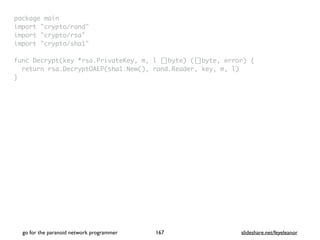 package mai
n

import "crypto/rand
"

import "crypto/rsa
"

import "crypto/sha1
"

func Decrypt(key *rsa.PrivateKey, m, l []byte) ([]byte, error)
{

return rsa.DecryptOAEP(sha1.New(), rand.Reader, key, m, l
)

}
go for the paranoid network programmer slideshare.net/feyeleanor
167
 
