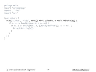 package mai
n

import "crypto/rsa
"

import . "fmt
"

import "net
"

func main()
{

Dial(":1025", "ckey", func(c *net.UDPConn, k *rsa.PrivateKey) {
if m, e := ReadStream(c); e == nil
{

if m, e := Decrypt(k, m, []byte("served")); e == nil
{

Println(string(m)
)

}

}

}
)

}
go for the paranoid network programmer slideshare.net/feyeleanor
169
 