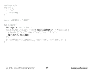 package mai
n

import
(

. "fmt
"

. "net/http
"

)

const ADDRESS = ":1025
"

func main()
{

message := "hello world"
HandleFunc("/hello", func(w ResponseWriter, r *Request) {
w.Header().Set("Content-Type", "text/plain"
)

Fprintf(w, message
)

}
)

ListenAndServeTLS(ADDRESS, "cert.pem", "key.pem", nil
)

}
go for the paranoid network programmer slideshare.net/feyeleanor
17
 