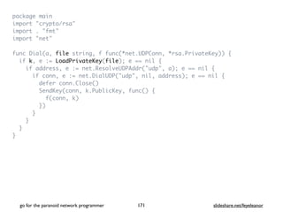 package mai
n

import "crypto/rsa
"

import . "fmt
"

import "net
"

func Dial(a, file string, f func(*net.UDPConn, *rsa.PrivateKey))
{

if k, e := LoadPrivateKey(file); e == nil
{

if address, e := net.ResolveUDPAddr("udp", a); e == nil
{

if conn, e := net.DialUDP("udp", nil, address); e == nil
{

defer conn.Close(
)

SendKey(conn, k.PublicKey, func()
{

f(conn, k
)

}
)

}

}

}

}
go for the paranoid network programmer slideshare.net/feyeleanor
171
 