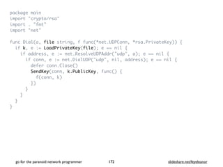 package mai
n

import "crypto/rsa
"

import . "fmt
"

import "net
"

func Dial(a, file string, f func(*net.UDPConn, *rsa.PrivateKey))
{

if k, e := LoadPrivateKey(file); e == nil
{

if address, e := net.ResolveUDPAddr("udp", a); e == nil
{

if conn, e := net.DialUDP("udp", nil, address); e == nil
{

defer conn.Close(
)

SendKey(conn, k.PublicKey, func()
{

f(conn, k
)

}
)

}

}

}

}
go for the paranoid network programmer slideshare.net/feyeleanor
172
 
